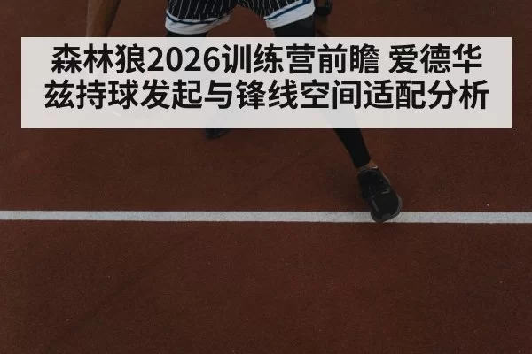 森林狼2026训练营前瞻 爱德华兹持球发起与锋线空间适配分析